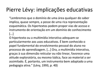Pierre Lévy: implicações educativas
“Lembremos que o domínio de uma área qualquer do saber
implica, quase sempre, a posse de uma rica representação
esquemática. Os hipertextos podem propor vias de acesso e
instrumento de orientação em um domínio de conhecimento
[...]
O hipertexto ou a multimídia interativa adequam-se
particularmente aos usos educativos. É bem conhecido o
papel fundamental do envolvimento pessoal do aluno no
processo de aprendizagem. [...] Ora, a multimídia interativa,
graças à sua dimensão reticular ou não linear, favorece uma
atitude exploratória, ou mesmo lúdica, face ao material a ser
assimilado. É, portanto, um instrumento bem adaptado a uma
pedagogia ativa.” (Lévy, 1993, p. 40)

 