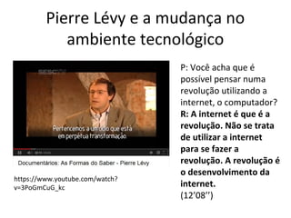 Pierre Lévy e a mudança no
ambiente tecnológico

https://www.youtube.com/watch?
v=3PoGmCuG_kc

P: Você acha que é
possível pensar numa
revolução utilizando a
internet, o computador?
R: A internet é que é a
revolução. Não se trata
de utilizar a internet
para se fazer a
revolução. A revolução é
o desenvolvimento da
internet.
(12’08’’)

 