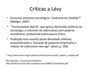 Críticas a Lévy
• Excessivo otimismo tecnológico: “síndrome de Cândido*”
(Rüdiger, 2007)
• “Tecnoutopista liberal”, que ignora dimensões políticas da
tecnologia, o entrelace da cibercultura com poderes
econômicos, produzindo teoria pouco crítica
• Produção mais recente perde densidade reflexiva,
preponderando a “vocação de pequeno empresário e
redator de catecismos new age” (idem, p. 100)
* http://www.dhnet.org.br/direitos/anthist/marcos/hdh_voltaire_candido.pdf
Obs: Bartleby, o escriturário (Melville):
http://leidsoncvsenac.files.wordpress.com/2009/12/miololivro.pdf

 