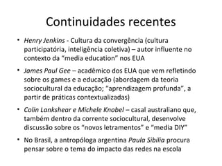 Continuidades recentes
• Henry Jenkins - Cultura da convergência (cultura
participatória, inteligência coletiva) – autor influente no
contexto da “media education” nos EUA
• James Paul Gee – acadêmico dos EUA que vem refletindo
sobre os games e a educação (abordagem da teoria
sociocultural da educação; “aprendizagem profunda”, a
partir de práticas contextualizadas)
• Colin Lankshear e Michele Knobel – casal australiano que,
também dentro da corrente sociocultural, desenvolve
discussão sobre os “novos letramentos” e “media DIY”
• No Brasil, a antropóloga argentina Paula Sibilia procura
pensar sobre o tema do impacto das redes na escola

 