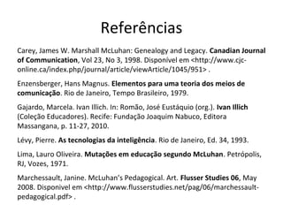 Referências
Carey, James W. Marshall McLuhan: Genealogy and Legacy. Canadian Journal
of Communication, Vol 23, No 3, 1998. Disponível em <http://www.cjconline.ca/index.php/journal/article/viewArticle/1045/951> .
Enzensberger, Hans Magnus. Elementos para uma teoria dos meios de
comunicação. Rio de Janeiro, Tempo Brasileiro, 1979.
Gajardo, Marcela. Ivan Illich. In: Romão, José Eustáquio (org.). Ivan Illich
(Coleção Educadores). Recife: Fundação Joaquim Nabuco, Editora
Massangana, p. 11-27, 2010.
Lévy, Pierre. As tecnologias da inteligência. Rio de Janeiro, Ed. 34, 1993.
Lima, Lauro Oliveira. Mutações em educação segundo McLuhan. Petrópolis,
RJ, Vozes, 1971.
Marchessault, Janine. McLuhan’s Pedagogical. Art. Flusser Studies 06, May
2008. Disponivel em <http://www.flusserstudies.net/pag/06/marchessaultpedagogical.pdf> .

 
