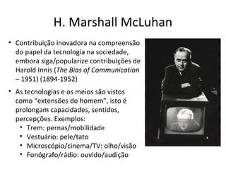 H. Marshall McLuhan
• Contribuição inovadora na compreensão
do papel da tecnologia na sociedade,
embora siga/popularize contribuições de
Harold Innis (The Bias of Communication
– 1951) (1894-1952)
• As tecnologias e os meios são vistos
como “extensões do homem”, isto é
prolongam capacidades, sentidos,
percepções. Exemplos:
• Trem: pernas/mobilidade
• Vestuário: pele/tato
• Microscópio/cinema/TV: olho/visão
• Fonógrafo/rádio: ouvido/audição

 
