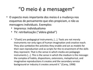 “O meio é a mensagem”
• O aspecto mais importante dos meios é a mudança nos
esquemas de pensamento que eles propiciam, e não as
mensagens individuais. Exemplos:
• Imprensa: individualismo
• TV: retribalização (“aldeia global”)
• “[Tools] are pedagogical instruments, [...]. Tools are not merely
instruments nor only signs of human imagination and creative reach.
They also symbolize the activities they enable and act as models for
their own reproduction and as scripts for the re-enactment of the skills
they represent. That is the sense in which media are pedagogic
instruments [...]. This is the sense in which the medium is the message:
the complex of habits, dispositions, extensions, metaphorical, and
imaginative reproductions it creates and the secondary service
background or industry it creates around it.” (Carey, 1998)

 