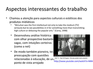 Aspectos interessantes do trabalho
• Chamou a atenção para aspectos culturais e estéticos dos
produtos midiáticos
•

“McLuhan was the first intellectual not only to take the medium [TV]
seriously but to see possibilities in it for something more than transmitting
high culture or debasing the popular arts.” (Carey, 1998)

• Desenvolveu análise histórica
com olhar prospectivo bastante
sagaz, com intuições certeiras
(como a net)

• De modo também pioneiro, teve
preocupação com questões
relacionadas à educação, de um
http://www.youtube.com/watch?v=NNhR
ponto de vista arrojado

 