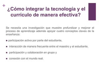 +
     ¿Cómo integrar la tecnología y el
      currículo de manera efectiva?

    Se necesita una investigación que muestre profundizar y mejorar el
    proceso de aprendizaje además apoyar cuatro conceptos claves de la
    enseñanza:

       participación activa por parte del estudiante,

       interacción de manera frecuente entre el maestro y el estudiante,

       participación y colaboración en grupo y

       conexión con el mundo real.
 
