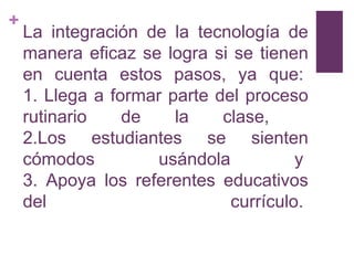 +
    La integración de la tecnología de
    manera eficaz se logra si se tienen
    en cuenta estos pasos, ya que:
    1. Llega a formar parte del proceso
    rutinario    de    la    clase,
    2.Los estudiantes se sienten
    cómodos          usándola          y
    3. Apoya los referentes educativos
    del                       currículo.
 