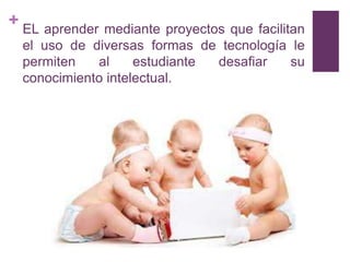 + EL aprender mediante proyectos que facilitan
  el uso de diversas formas de tecnología le
  permiten   al     estudiante desafiar     su
  conocimiento intelectual.
 
