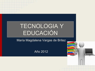 TECNOLOGIA Y
   EDUCACIÓN
María Magdalena Vargas de Britez


           Año 2012
 