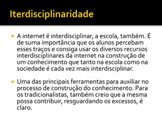    A internet é interdisciplinar, a escola, também. É
    de suma importância que os alunos percebam
    esses traços e consiga usar os diversos recursos
    interdisciplinares da internet na construção de
    um conhecimento que tanto na escola como na
    sociedade é cada vez mais interdisciplinar.
   Uma das principais ferramentas para auxiliar no
    processo de construção do conhecimento. Para
    os tradicionalistas, também creio que a mesma
    possa contribuir, resguardando os excessos, é
    claro.
 