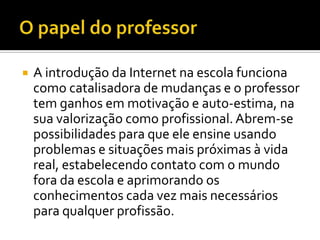    A introdução da Internet na escola funciona
    como catalisadora de mudanças e o professor
    tem ganhos em motivação e auto-estima, na
    sua valorização como profissional. Abrem-se
    possibilidades para que ele ensine usando
    problemas e situações mais próximas à vida
    real, estabelecendo contato com o mundo
    fora da escola e aprimorando os
    conhecimentos cada vez mais necessários
    para qualquer profissão.
 