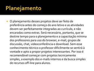    O planejamento desses projetos deve ser feito de
    preferência antes do começo do ano letivo e as atividades
    devem ser perfeitamente integradas ao currículo, e não
    encaradas como extras. Será necessário, portanto, que se
    destine tempo para o planejamento e a capacitação mínima
    dos professores para uso do browser, e-mail, grupos de
    discussão, chat, videoconferência e download. Sem esse
    conhecimento técnico o professor dificilmente se sentirá à
    vontade e apto a propor projetos interessantes. Por isso é
    recomendável começar com projetos tecnicamente
    simples, a exemplo dos e-mails internos e da busca simples
    de recursos off-line para alunos.
 