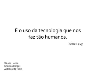 É o uso da tecnologia que nos
                faz tão humanos.
                                 Pierre Levy




Cláudia Honda
Janerson Borges
Luiz Ricardo Timm
 
