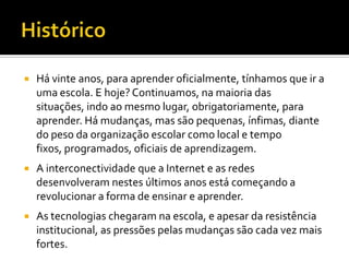    Há vinte anos, para aprender oficialmente, tínhamos que ir a
    uma escola. E hoje? Continuamos, na maioria das
    situações, indo ao mesmo lugar, obrigatoriamente, para
    aprender. Há mudanças, mas são pequenas, ínfimas, diante
    do peso da organização escolar como local e tempo
    fixos, programados, oficiais de aprendizagem.
   A interconectividade que a Internet e as redes
    desenvolveram nestes últimos anos está começando a
    revolucionar a forma de ensinar e aprender.
   As tecnologias chegaram na escola, e apesar da resistência
    institucional, as pressões pelas mudanças são cada vez mais
    fortes.
 