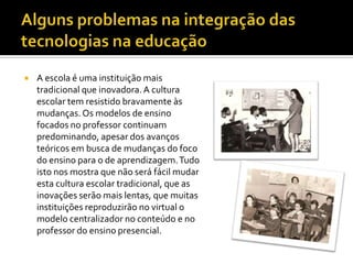    A escola é uma instituição mais
    tradicional que inovadora. A cultura
    escolar tem resistido bravamente às
    mudanças. Os modelos de ensino
    focados no professor continuam
    predominando, apesar dos avanços
    teóricos em busca de mudanças do foco
    do ensino para o de aprendizagem. Tudo
    isto nos mostra que não será fácil mudar
    esta cultura escolar tradicional, que as
    inovações serão mais lentas, que muitas
    instituições reproduzirão no virtual o
    modelo centralizador no conteúdo e no
    professor do ensino presencial.
 