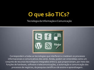 Tecnologia da Informação e Comunicação




     Correspondem a todas as tecnologias que interferem e medeiam os processos
   informacionais e comunicativos dos seres. Ainda, podem ser entendidas como um
conjunto de recursos tecnológicos integrados entre si, que proporcionam, por meio das
 funções de hardware, software e telecomunicações, a automação e comunicação dos
       processos de negócios, da pesquisa científica e de ensino e aprendizagem.
 