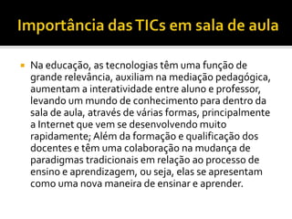    Na educação, as tecnologias têm uma função de
    grande relevância, auxiliam na mediação pedagógica,
    aumentam a interatividade entre aluno e professor,
    levando um mundo de conhecimento para dentro da
    sala de aula, através de várias formas, principalmente
    a Internet que vem se desenvolvendo muito
    rapidamente; Além da formação e qualificação dos
    docentes e têm uma colaboração na mudança de
    paradigmas tradicionais em relação ao processo de
    ensino e aprendizagem, ou seja, elas se apresentam
    como uma nova maneira de ensinar e aprender.
 