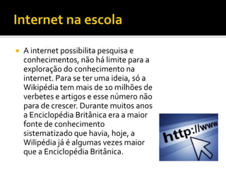    A internet possibilita pesquisa e
    conhecimentos, não há limite para a
    exploração do conhecimento na
    internet. Para se ter uma ideia, só a
    Wikipédia tem mais de 10 milhões de
    verbetes e artigos e esse número não
    para de crescer. Durante muitos anos
    a Enciclopédia Britânica era a maior
    fonte de conhecimento
    sistematizado que havia, hoje, a
    Wilipédia já é algumas vezes maior
    que a Enciclopédia Britânica.
 
