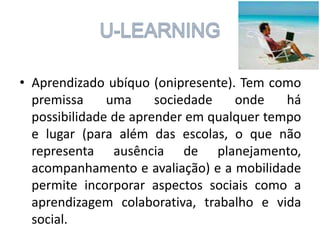 • Aprendizado ubíquo (onipresente). Tem como
premissa
uma
sociedade
onde
há
possibilidade de aprender em qualquer tempo
e lugar (para além das escolas, o que não
representa ausência de planejamento,
acompanhamento e avaliação) e a mobilidade
permite incorporar aspectos sociais como a
aprendizagem colaborativa, trabalho e vida
social.

 