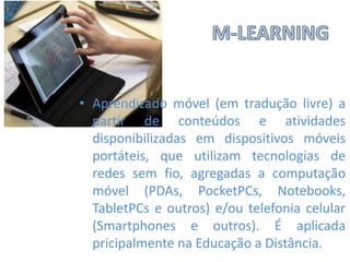 • Aprendizado móvel (em tradução livre) a
partir de conteúdos e atividades
disponibilizadas em dispositivos móveis
portáteis, que utilizam tecnologias de
redes sem fio, agregadas a computação
móvel (PDAs, PocketPCs, Notebooks,
TabletPCs e outros) e/ou telefonia celular
(Smartphones e outros). É aplicada
pricipalmente na Educação a Distância.

 