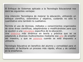 El Enfoque de Sistemas aplicado a la Tecnología Educacional nos
dará las siguientes ventajas:
Una intención Tecnológica de mejorar la educación, utilizando un
enfoque científico, sistemático y objetivo, cuidando no sólo lo
cuantitativo sino también lo cualitativo.
Permite el uso de técnicas, métodos y conocimientos organizados
de otras áreas científicas, adaptándolas o modificándolas para que
se ajusten a una naturaleza específica de la educación.
Una didáctica más dinámica en teoría y práctica que se va
adaptando a diversos multicontextos mediante ese arte de enseñar
del maestro, y que se potencia cuando se está dispuesto a
utilizarla.
Tecnología Educativa en beneficio del alumno y comodidad para el
educador, al facilitarle un proceso más rápido, eficaz y de calidad
en la enseñanza.
 