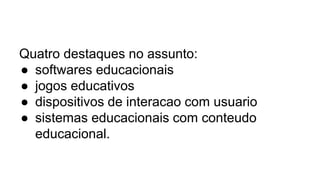 Quatro destaques no assunto:
● softwares educacionais
● jogos educativos
● dispositivos de interacao com usuario
● sistemas educacionais com conteudo
educacional.
 