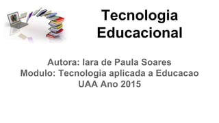 Tecnologia
Educacional
Autora: Iara de Paula Soares
Modulo: Tecnologia aplicada a Educacao
UAA Ano 2015
 