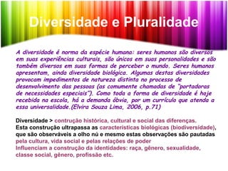 Diversidade e Pluralidade
A diversidade é norma da espécie humana: seres humanos são diversos
em suas experiências culturais, são únicos em suas personalidades e são
também diversos em suas formas de perceber o mundo. Seres humanos
apresentam, ainda diversidade biológica. Algumas destas diversidades
provocam impedimentos de natureza distinta no processo de
desenvolvimento das pessoas (as comumente chamadas de “portadoras
de necessidades especiais”). Como toda a forma de diversidade é hoje
recebida na escola, há a demanda óbvia, por um currículo que atenda a
essa universalidade.(Elvira Souza Lima, 2006, p.71)
Diversidade > contrução histórica, cultural e social das diferenças.
Esta construção ultrapassa as características biológicas (biodiversidade),
que são observáveis a olho nú e mesmo estas observações são pautadas
pela cultura, vida social e pelas relações de poder
Influenciam a construção da identidades: raça, gênero, sexualidade,
classe social, gênero, profissão etc.
 