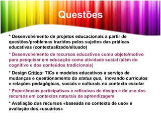* Desenvolvimento de projetos educacionais a partir de
questões/problemas trazidos pelos sujeitos das práticas
educativas (contextualizado/situado)
* Desenvolvimento de recursos educativos como objeto/motivo
para pesquisar em educação como atividade social (além do
cognitivo e dos conteúdos tradicionais)
* Design Crítico: TICs e modelos educativos a serviço de
mudanças e questionamento do status quo, inovando currículos
e relações pedagógicas, sociais e culturais no contexto escolar
* Experiências participativas e reflexivas de design e de uso dos
recursos em contextos naturais de aprendizagem
* Avaliação dos recursos «baseada no contexto de uso» e
avaliação dos «usuários»
Questões
 