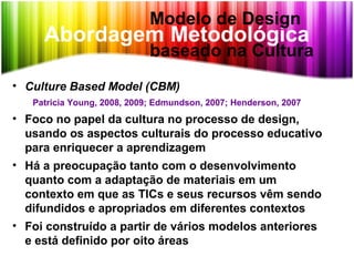 Abordagem Metodológica
• Culture Based Model (CBM)
Patricia Young, 2008, 2009; Edmundson, 2007; Henderson, 2007
• Foco no papel da cultura no processo de design,
usando os aspectos culturais do processo educativo
para enriquecer a aprendizagem
• Há a preocupação tanto com o desenvolvimento
quanto com a adaptação de materiais em um
contexto em que as TICs e seus recursos vêm sendo
difundidos e apropriados em diferentes contextos
• Foi construído a partir de vários modelos anteriores
e está definido por oito áreas
Modelo de Design
baseado na Cultura
 