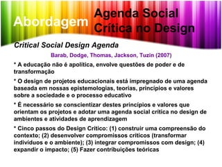 Abordagem
Agenda Social
Crítica no Design
Critical Social Design Agenda
Barab, Dodge, Thomas, Jackson, Tuzin (2007)
* A educação não é apolítica, envolve questões de poder e de
transformação
* O design de projetos educacionais está impregnado de uma agenda
baseada em nossas epistemologias, teorias, princípios e valores
sobre a sociedade e o processo educativo
* É necessário se conscientizar destes princípios e valores que
orientam os projetos e adotar uma agenda social crítica no design de
ambientes e atividades de aprendizagem
* Cinco passos do Design Crítico: (1) construir uma compreensão do
contexto; (2) desenvolver compromissos críticos (transformar
indivíduos e o ambiente); (3) integrar compromissos com design; (4)
expandir o impacto; (5) Fazer contribuições teóricas
 