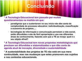 Concluindo
* A Tecnologia Educacional tem passado por muitos
questionamentos na medida em que:
– paradigmas que a sustentaram no seu início não dão conta da
complexidade do processo educativo: individualização, massificação
e economia de projetos....
– tecnologias de informação e comunicação permeiam a vida social,
estão difundidas e são de fácil apropriação e uso nas diferentes
áreas do conhecimento, fazendo com que a TE se reveja: qual é o
seu objeto afinal?
* A Tecnologia Educacioal tem novas propostas metodológicas que
precisam ser difundidas e sistematizadas e que dão conta da
agenda atual de inovação, diversidade e sustentabilidade
* A sustentabilidade dos projetos de TE não está em sua mera
continuidade, mas nas mudanças que estes promovem nos sujeitos
e nos contextos educacionais.
 