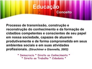 Educação
» Conceito
Processo de transmissão, construção e
reconstrução do conhecimento e da formação de
cidadãos competentes e conscientes de seu papel
em nossa sociedade, capazes de atuarem
produtivamente e de forma comprometida em seus
ambientes sociais e em suas atividades
profissionais. (Struchiner e Giannella, 2002)
* Democracia * Direito ao Conhecimento *
* Direito ao Trabalho * Cidadania *
 