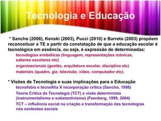 Tecnologia e Educação
* Sancho (2006), Kenski (2003), Pucci (2010) e Barreto (2003) propõem
reconceituar a TE a partir da constatação de que a educação escolar é
tecnológica em essência, ou seja, é expressão de determinadas:
tecnologias simbólicas (linguagem, representações icônicas,
saberes escolares etc)
organizacionais (gestão, arquitetura escolar, disciplina etc)
materiais (quadro, giz, televisão, vídeo, computador etc).
* Visões de Tecnologia e suas implicações para a Educação
tecnofobia e tecnofilia X incorporação crítica (Sancho, 1998)
Teoria Crítica da Tecnologia (TCT) x visão determinista
(instrumentalismo e substantivismo) (Feenberg, 1999, 2004)
TCT – influência social na criação e transformação das tecnologias
nos contextos sociais
 