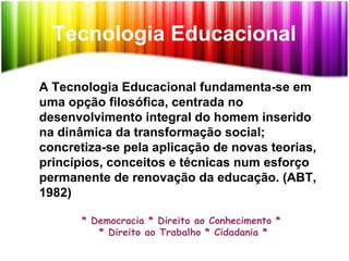 Tecnologia Educacional
A Tecnologia Educacional fundamenta-se em
uma opção filosófica, centrada no
desenvolvimento integral do homem inserido
na dinâmica da transformação social;
concretiza-se pela aplicação de novas teorias,
princípios, conceitos e técnicas num esforço
permanente de renovação da educação. (ABT,
1982)
* Democracia * Direito ao Conhecimento *
* Direito ao Trabalho * Cidadania *
 