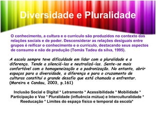 Diversidade e Pluralidade
O conhecimento, a cultura e o currículo são produzidos no contexto das
relações sociais e de poder. Desconsiderar as relações desiguais entre
grupos é reificar o conhecimento e o currículo, destacando seus aspectos
de consumo e não de produção (Tomás Tadeu da silva, 1995).
A escola sempre teve dificuldade em lidar com a pluralidade e a
diferença. Tende a silenciá-las e neutralizá-las. Sente-se mais
confortável com a homogeneização e a padronização. No entanto, abrir
espaços para a diversidade, a diferença e para o cruzamento de
culturas constitui o grande desafio que está chamada a enfrentar.
(Moreira e Candau, 2003, p.161)
Inclusão Social e Digital * Letramento * Acessibilidade * Mobilidade *
Participação e Voz * Pluralidade (influência mútua) e Interculturalidade *
Reeducação * Limites do espaço físico e temporal da escola*
 