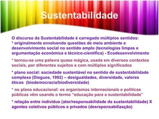 Sustentabilidade
O discurso da Sustentabilidade é carregado múltiplos sentidos:
* originalmente envolvendo questões de meio ambiente e
desenvolvimento social no sentido amplo (tecnologias limpas e
argumentação econômica e técnico-científica) - Ecodesenvolvimento
* tornou-se uma palavra quase mágica, usada em diversos contextos
sociais, por diferentes sujeitos e com múltiplos significados
* plano social: sociedade sustentável no sentido de sustentabilidade
complexa (Diegues, 1992) – desigualdades, diversidade, valores
éticos (biodemocracia/biodiversidade)
* no plano educacional: os organismos internacionais e políticas
públicas vêm usando o termo “educação para a sustentabilidade”
* relação entre indivíduo (ator/responsabilidade da sustentabilidade) X
agentes coletivos públicos e privados (desreponsabilização)
 