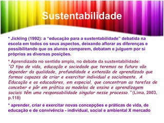 Sustentabilidade
* Jickling (1992): a “educação para a sustentabilidade” debatida na
escola em todos os seus aspectos, deixando aflorar as diferenças e
possibilitando que os alunos comparem, debatam e julguem por si
próprios as diversas posições.
* Aprendizado no sentido amplo, no debate da sustentabilidade:
“O tipo de vida, educação e sociedade que teremos no futuro vão
depender da qualidade, profundidade e extensão de aprendizado que
formos capazes de criar e exercitar individual e socialmente. A
Educação e os educadores, em especial, que concentram as tarefas de
conceber e pôr em prática os modelos de ensino e aprendizagem
sociais têm uma responsabilidade singular nesse processo.” (Lima, 2003,
p.118)
* aprender, criar e exercitar novas concepções e práticas de vida, de
educação e de convivência - individual, social e ambiental X mercado
 