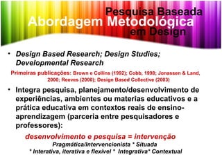 Abordagem Metodológica
• Design Based Research; Design Studies;
Developmental Research
Primeiras publicações: Brown e Collins (1992); Cobb, 1998; Jonassen & Land,
2000; Reeves (2000); Design Based Collective (2003)
• Integra pesquisa, planejamento/desenvolvimento de
experiências, ambientes ou materias educativos e a
prática educativa em contextos reais de ensino-
aprendizagem (parceria entre pesquisadores e
professores):
desenvolvimento e pesquisa = intervenção
Pragmática/Intervencionista * Situada
* Interativa, iterativa e flexível * Integrativa* Contextual
Pesquisa Baseada
em Design
 