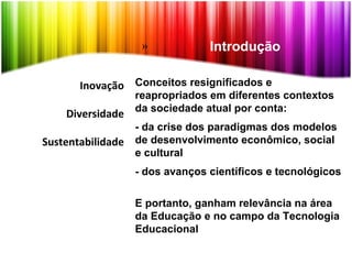 Inovação
Diversidade
Sustentabilidade
Conceitos resignificados e
reapropriados em diferentes contextos
da sociedade atual por conta:
- da crise dos paradigmas dos modelos
de desenvolvimento econômico, social
e cultural
- dos avanços científicos e tecnológicos
E portanto, ganham relevância na área
da Educação e no campo da Tecnologia
Educacional
» Introdução
 