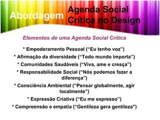Abordagem
Agenda Social
Crítica no Design
Elementos de uma Agenda Social Crítica
* Empoderamento Pessoal (“Eu tenho voz”)
* Afirmação da diversidade (“Todo mundo importa”)
* Comunidades Saudáveis (“Viva, ame e cresça”)
* Responsabilidade Social (“Nós podemos fazer a
diferença”)
* Consciência Ambiental (“Pensar globalmente, agir
localmente”)
* Expressão Criativa (“Eu me expresso”)
* Compreensão e empatia (“Gentileza gera gentileza")
 