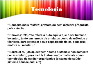 Tecnologia
* Conceito mais restrito: artefato ou bem material produzido
pela ciência
* Chaves (1999) “se refere a tudo aquilo que o ser humano
inventou, tanto em termos de artefatos como de métodos e
técnicas, para estender a sua capacidade física, sensorial,
motora ou mental...”
* Bazzo et al. (2003), definem “como sistema e não somente
como artefato, para incluir instrumentos materiais como
tecnologias de caráter organizativo (sistema de saúde,
sistema educacional etc)
 
