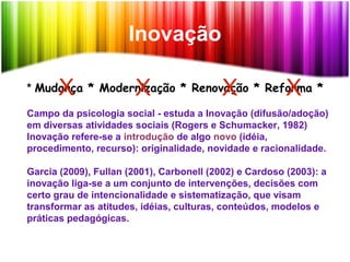 Inovação
* Mudança * Modernização * Renovação * Reforma *
Campo da psicologia social - estuda a Inovação (difusão/adoção)
em diversas atividades sociais (Rogers e Schumacker, 1982)
Inovação refere-se a introdução de algo novo (idéia,
procedimento, recurso): originalidade, novidade e racionalidade.
Garcia (2009), Fullan (2001), Carbonell (2002) e Cardoso (2003): a
inovação liga-se a um conjunto de intervenções, decisões com
certo grau de intencionalidade e sistematização, que visam
transformar as atitudes, idéias, culturas, conteúdos, modelos e
práticas pedagógicas.
X X XX
 