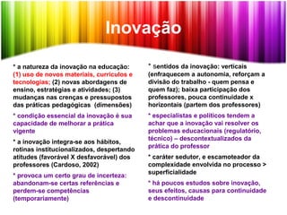 Inovação
* a natureza da inovação na educação:
(1) uso de novos materiais, curriculos e
tecnologias; (2) novas abordagens de
ensino, estratégias e atividades; (3)
mudanças nas crenças e pressupostos
das práticas pedagógicas (dimensões)
* condição essencial da inovação é sua
capacidade de melhorar a prática
vigente
* a inovação integra-se aos hábitos,
rotinas institucionalizados, despertando
atitudes (favorável X desfavorável) dos
professores (Cardoso, 2002)
* provoca um certo grau de incerteza:
abandonam-se certas referências e
perdem-se competências
(temporariamente)
* sentidos da inovação: verticais
(enfraquecem a autonomia, reforçam a
divisão do trabalho - quem pensa e
quem faz); baixa participação dos
professores, pouca continuidade x
horizontais (partem dos professores)
* especialistas e políticos tendem a
achar que a inovação vai resolver os
problemas educacionais (regulatório,
técnico) – descontextualizados da
prática do professor
* caráter sedutor, e escamoteador da
complexidade envolvida no processo >
superficialidade
* há poucos estudos sobre inovação,
seus efeitos, causas para continuidade
e descontinuidade
 