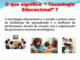 O que significa “ Tecnologia
Educacional” ?
A tecnologia educacional é o estudo e prática ética
da facilitação do aprendizado e a melhoria da
performance através da criação, uso e organização
de processos e recursos tecnológicos.
 