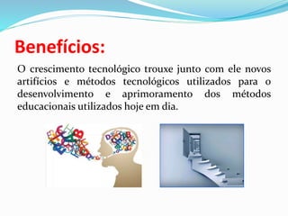 Benefícios:
O crescimento tecnológico trouxe junto com ele novos
artifícios e métodos tecnológicos utilizados para o
desenvolvimento e aprimoramento dos métodos
educacionais utilizados hoje em dia.
 