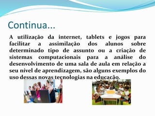 Continua...
A utilização da internet, tablets e jogos para
facilitar a assimilação dos alunos sobre
determinado tipo de assunto ou a criação de
sistemas computacionais para a análise do
desenvolvimento de uma sala de aula em relação a
seu nível de aprendizagem, são alguns exemplos do
uso dessas novas tecnologias na educação.
 