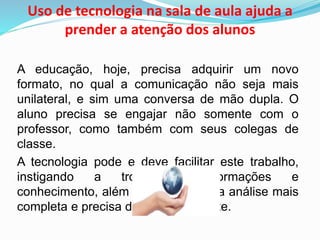 Uso de tecnologia na sala de aula ajuda a
prender a atenção dos alunos
A educação, hoje, precisa adquirir um novo
formato, no qual a comunicação não seja mais
unilateral, e sim uma conversa de mão dupla. O
aluno precisa se engajar não somente com o
professor, como também com seus colegas de
classe.
A tecnologia pode e deve facilitar este trabalho,
instigando a troca de informações e
conhecimento, além de fornecer uma análise mais
completa e precisa de cada estudante.
 