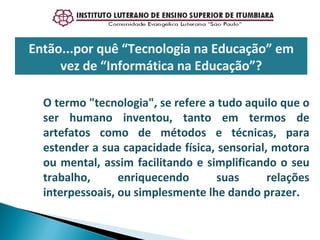 Então...por quê “Tecnologia na Educação” em vez de “Informática na Educação”? O termo "tecnologia", se refere a tudo aquilo que o ser humano inventou, tanto em termos de artefatos como de métodos e técnicas, para estender a sua capacidade física, sensorial, motora ou mental, assim facilitando e simplificando o seu trabalho, enriquecendo suas relações interpessoais, ou simplesmente lhe dando prazer. 