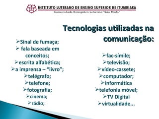 Sinal de fumaça; fala baseada em conceitos; escrita alfabética; a imprensa – “livro”; telégrafo; telefone; fotografia; cinema;  rádio;  Tecnologias utilizadas na comunicação: fac-símile; televisão; vídeo-cassete; computador; informática telefonia móvel; TV Digital virtualidade... 