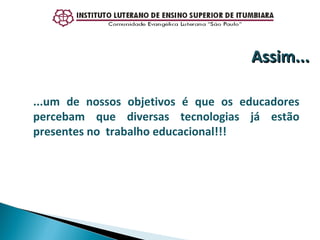 ...um de nossos objetivos é que os educadores percebam que diversas tecnologias já estão presentes no  trabalho educacional!!! Assim... 